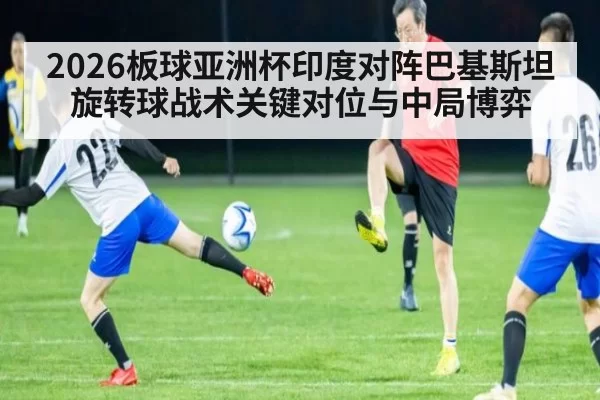 2026板球亚洲杯印度对阵巴基斯坦旋转球战术关键对位与中局博弈